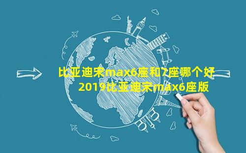 比亚迪宋max6座和7座哪个好 2019比亚迪宋max6座版